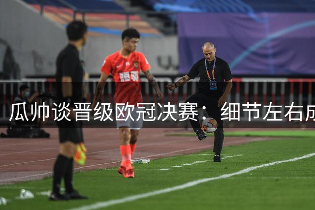 瓜帅谈晋级欧冠决赛：细节左右成败，曼城来之不易